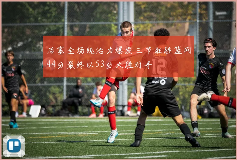 活塞全场统治力爆发三节狂胜篮网44分最终以53分大胜对手