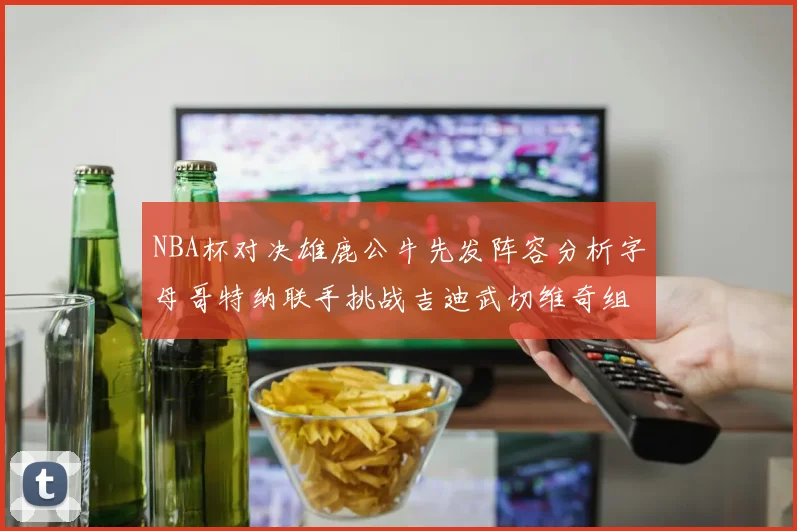 NBA杯对决雄鹿公牛先发阵容分析字母哥特纳联手挑战吉迪武切维奇组合