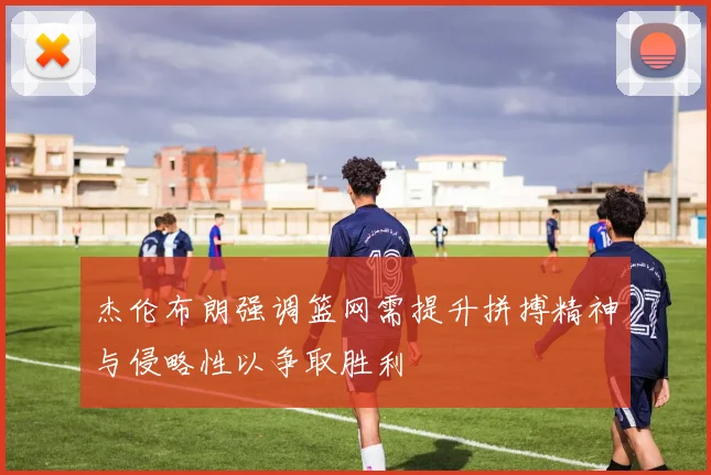 杰伦布朗强调篮网需提升拼搏精神与侵略性以争取胜利