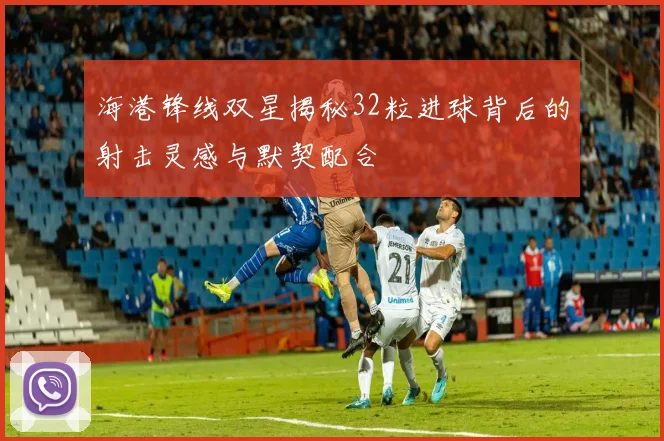 海港锋线双星揭秘32粒进球背后的射击灵感与默契配合