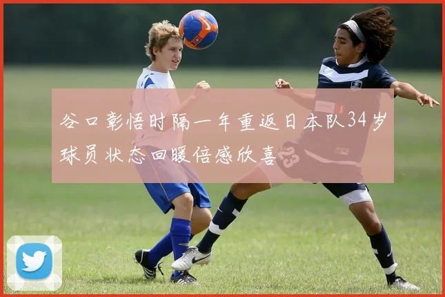 谷口彰悟时隔一年重返日本队34岁球员状态回暖倍感欣喜