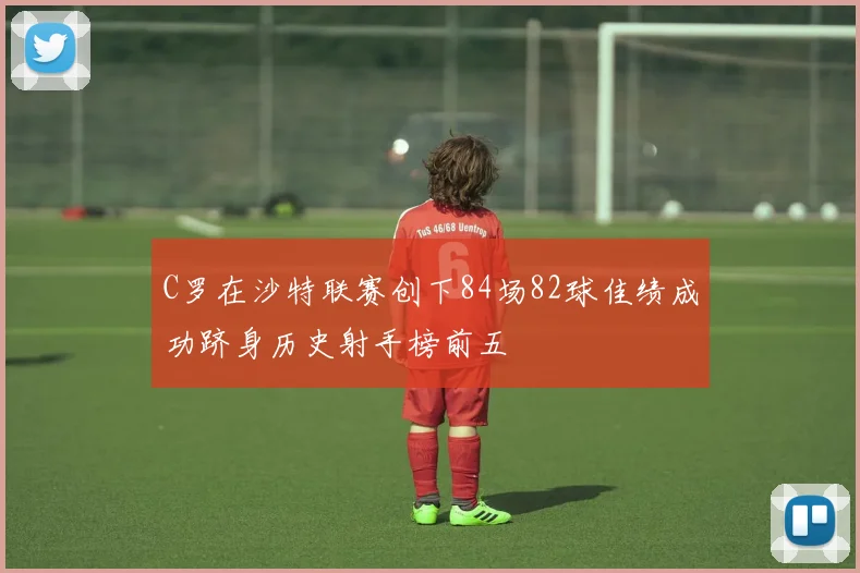 C罗在沙特联赛创下84场82球佳绩成功跻身历史射手榜前五