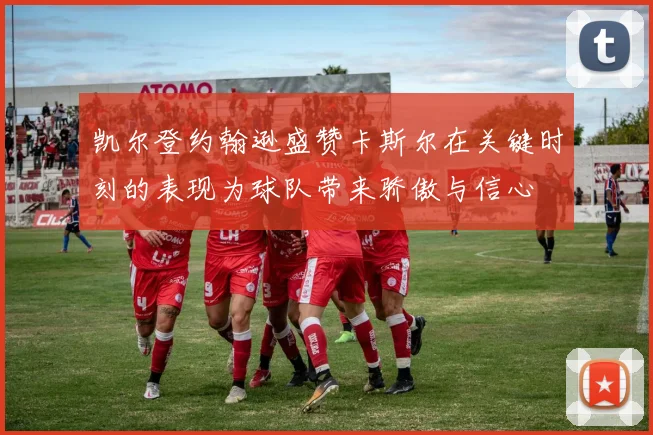 凯尔登约翰逊盛赞卡斯尔在关键时刻的表现为球队带来骄傲与信心