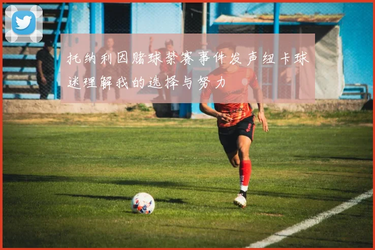 托纳利因赌球禁赛事件发声纽卡球迷理解我的选择与努力
