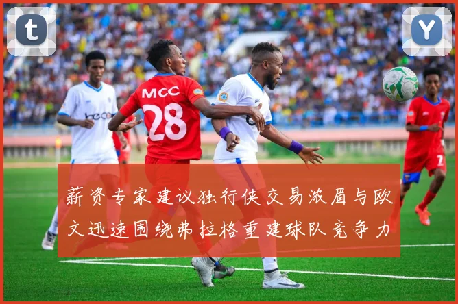 薪资专家建议独行侠交易浓眉与欧文迅速围绕弗拉格重建球队竞争力