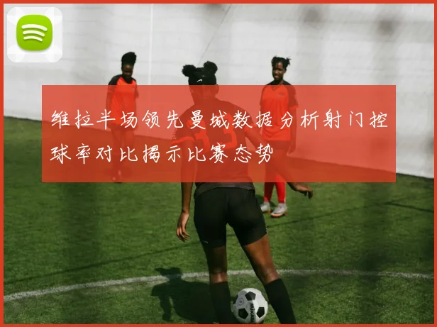 维拉半场领先曼城数据分析射门控球率对比揭示比赛态势