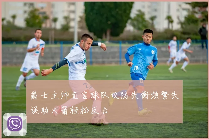 爵士主帅直言球队攻防失衡频繁失误助火箭轻松反击