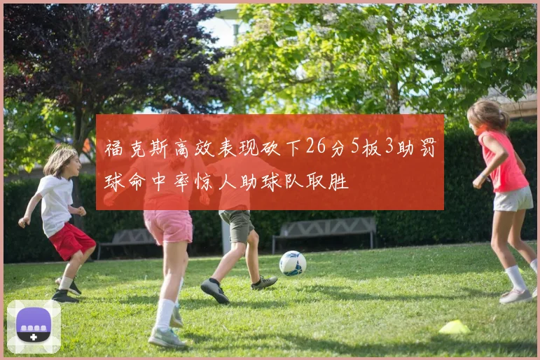福克斯高效表现砍下26分5板3助罚球命中率惊人助球队取胜