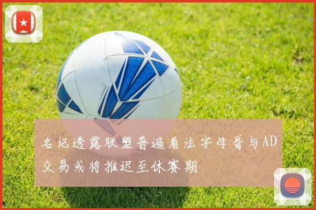 名记透露联盟普遍看法字母哥与AD交易或将推迟至休赛期