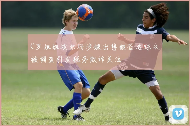 C罗姐姐埃尔玛涉嫌出售假签名球衣被调查引发税务欺诈关注