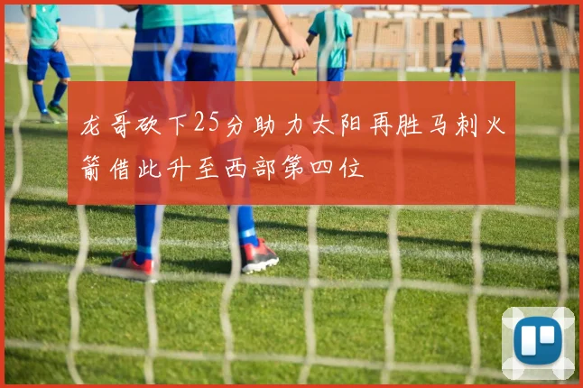 龙哥砍下25分助力太阳再胜马刺火箭借此升至西部第四位