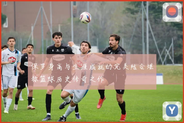 保罗身高与生涯成就的完美结合堪称篮球历史传奇之作