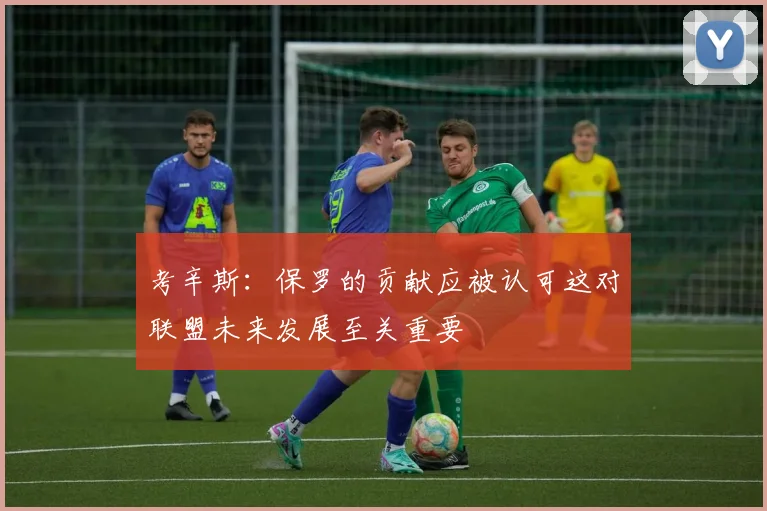 考辛斯：保罗的贡献应被认可这对联盟未来发展至关重要