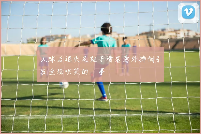 大球后退失足鞋子滑落意外摔倒引发全场哄笑的囧事