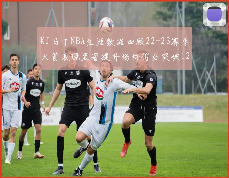 KJ马丁NBA生涯数据回顾22-23赛季火箭表现显著提升场均得分突破12分