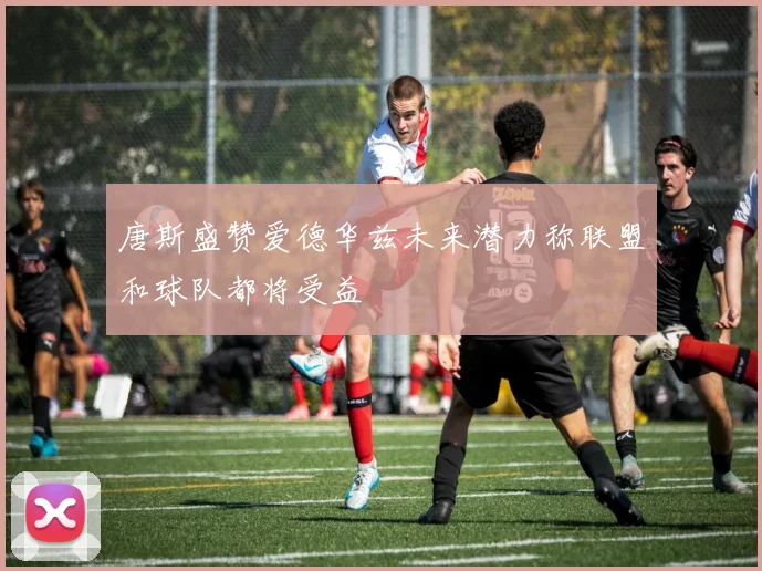 唐斯盛赞爱德华兹未来潜力称联盟和球队都将受益