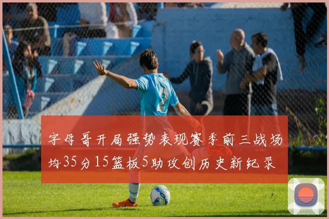 字母哥开局强势表现赛季前三战场均35分15篮板5助攻创历史新纪录