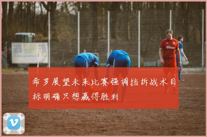 希罗展望未来比赛强调挡拆战术目标明确只想赢得胜利