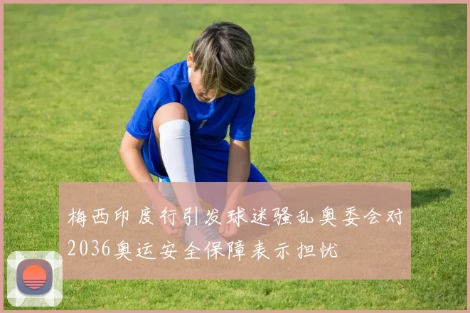 梅西印度行引发球迷骚乱奥委会对2036奥运安全保障表示担忧