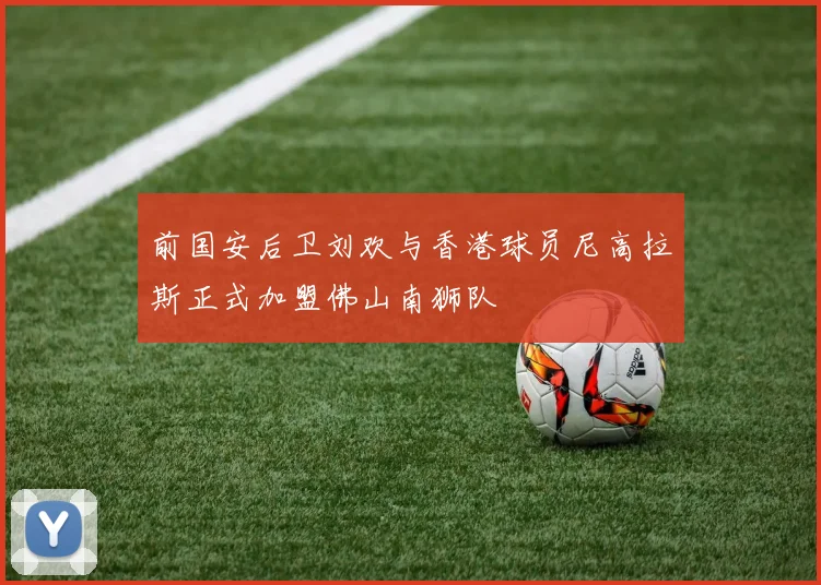 前国安后卫刘欢与香港球员尼高拉斯正式加盟佛山南狮队