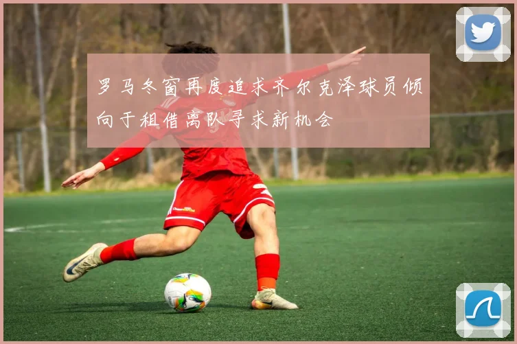 罗马冬窗再度追求齐尔克泽球员倾向于租借离队寻求新机会