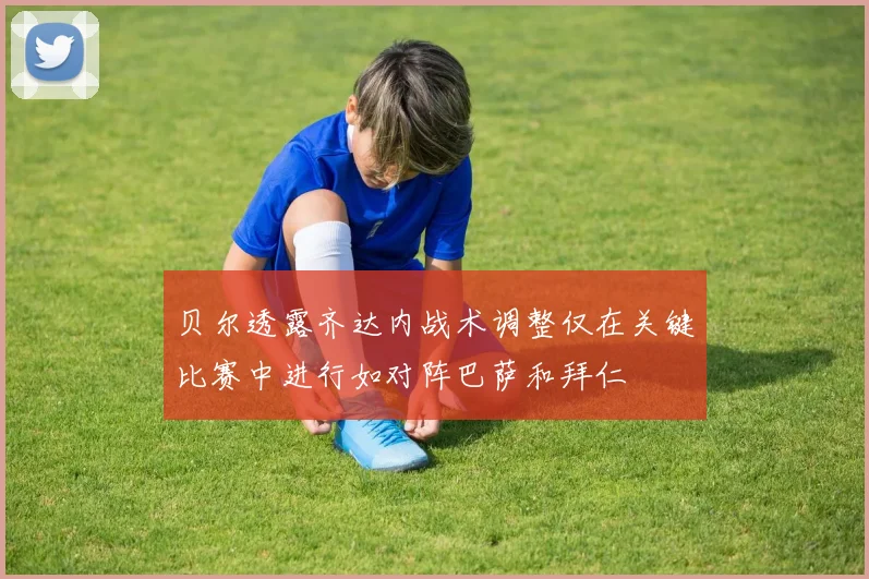 贝尔透露齐达内战术调整仅在关键比赛中进行如对阵巴萨和拜仁