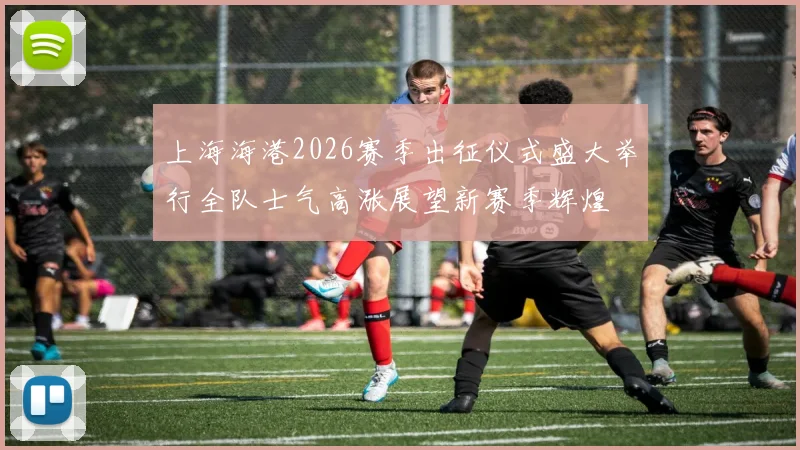 上海海港2026赛季出征仪式盛大举行全队士气高涨展望新赛季辉煌