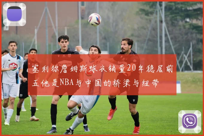 塞利称詹姆斯球衣销量20年稳居前五他是NBA与中国的桥梁与纽带