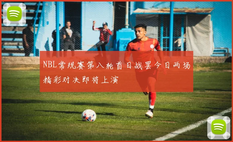 NBL常规赛第八轮首日战罢今日两场精彩对决即将上演