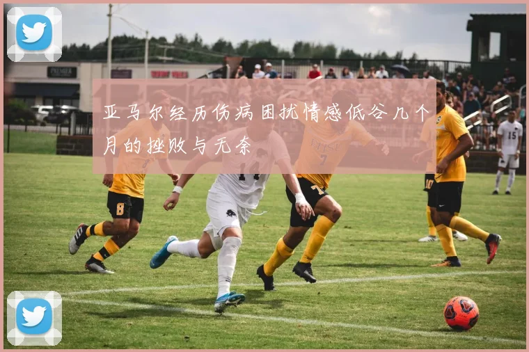 亚马尔经历伤病困扰情感低谷几个月的挫败与无奈