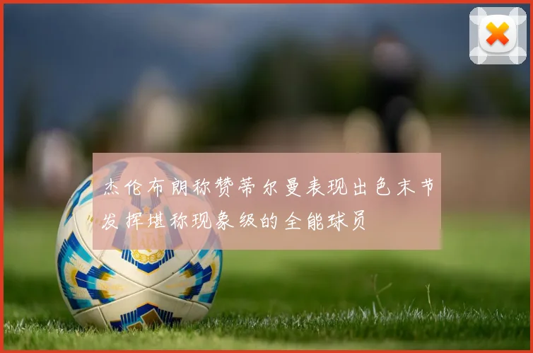 杰伦布朗称赞蒂尔曼表现出色末节发挥堪称现象级的全能球员
