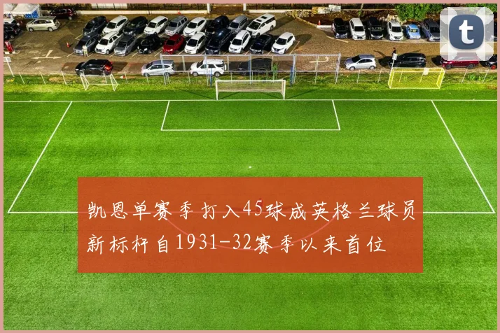 凯恩单赛季打入45球成英格兰球员新标杆自1931-32赛季以来首位