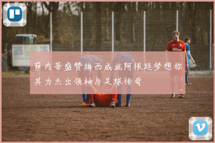 萨内蒂盛赞梅西成就阿根廷梦想称其为杰出领袖与足球传奇